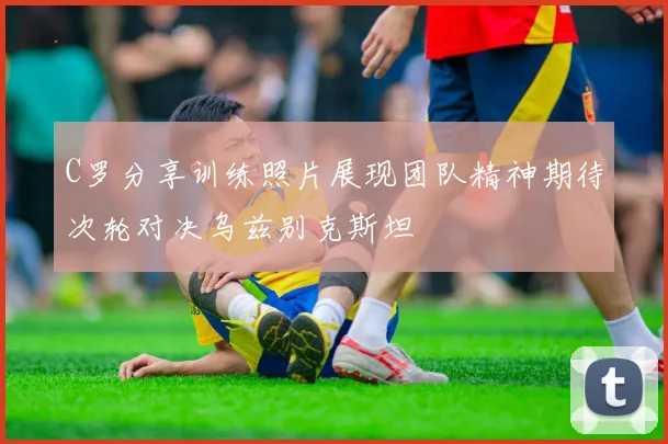 C罗分享训练照片展现团队精神期待次轮对决乌兹别克斯坦