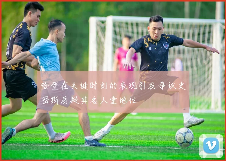 哈登在关键时刻的表现引发争议史密斯质疑其名人堂地位
