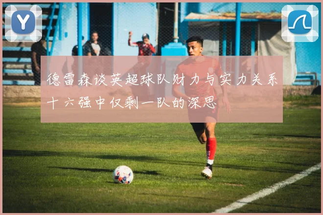 德雷森谈英超球队财力与实力关系十六强中仅剩一队的深思
