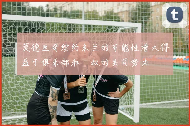 莫德里奇续约米兰的可能性增大得益于俱乐部和囧叔的共同努力