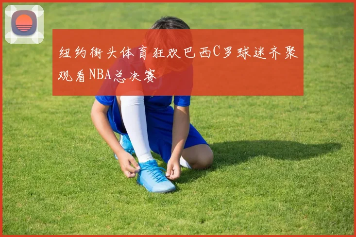 纽约街头体育狂欢巴西C罗球迷齐聚观看NBA总决赛