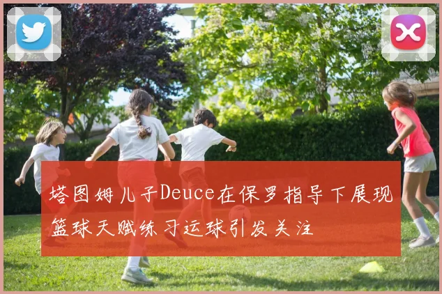 塔图姆儿子Deuce在保罗指导下展现篮球天赋练习运球引发关注