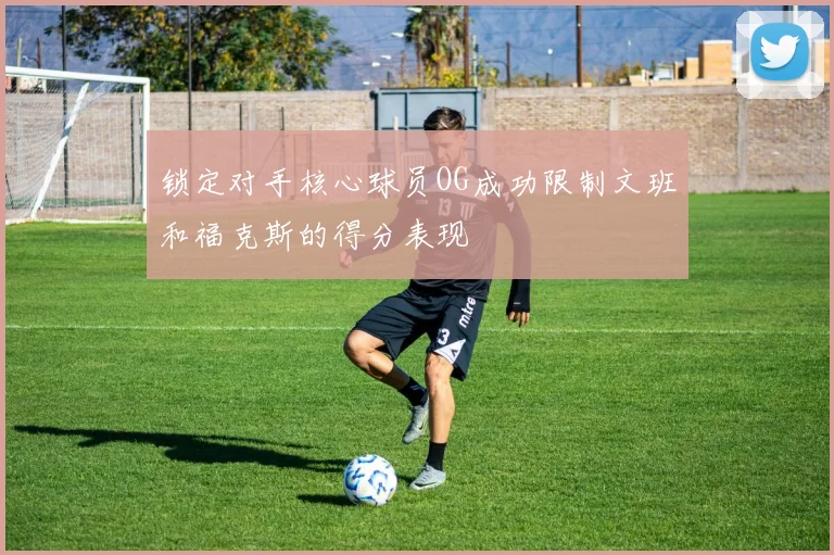 锁定对手核心球员OG成功限制文班和福克斯的得分表现