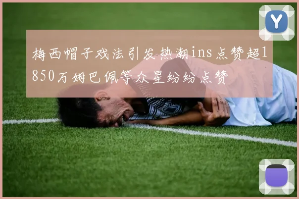 梅西帽子戏法引发热潮ins点赞超1850万姆巴佩等众星纷纷点赞