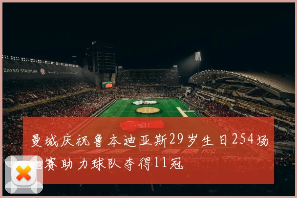 曼城庆祝鲁本迪亚斯29岁生日254场比赛助力球队夺得11冠