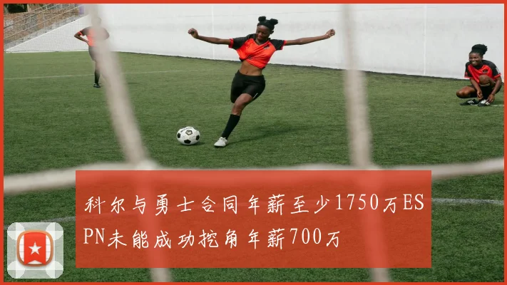 科尔与勇士合同年薪至少1750万ESPN未能成功挖角年薪700万