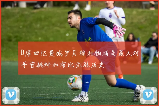 B席回忆曼城岁月称利物浦是最大对手曾挑衅加布比无冠历史