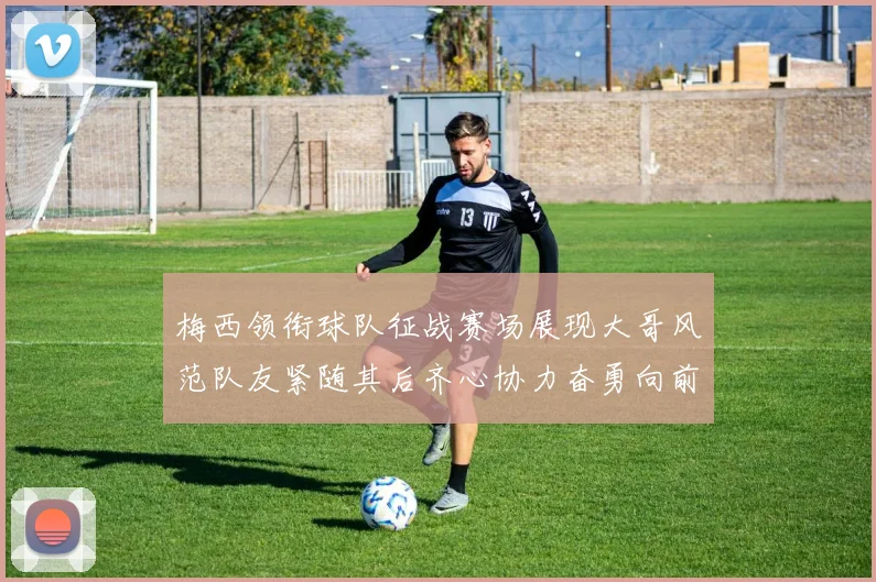 梅西领衔球队征战赛场展现大哥风范队友紧随其后齐心协力奋勇向前