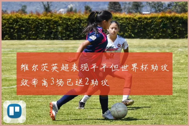 维尔茨英超表现平平但世界杯助攻效率高3场已送2助攻