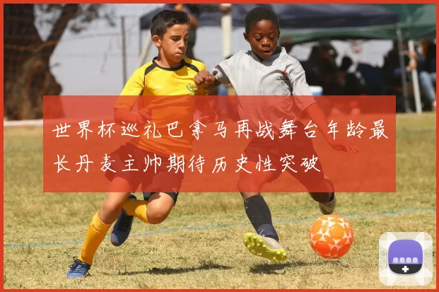 世界杯巡礼巴拿马再战舞台年龄最长丹麦主帅期待历史性突破
